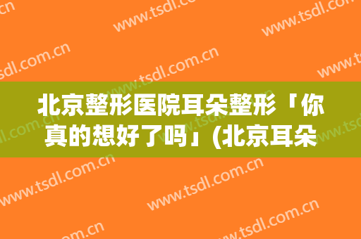 北京整形医院耳朵整形「你真的想好了吗」(北京耳朵整形医院排名)