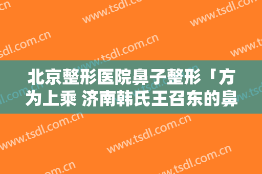 北京整形医院鼻子整形「方为上乘 济南韩氏王召东的鼻型艺术」