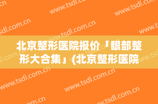 北京整形医院报价「眼部整形大合集」(北京整形医院价格)