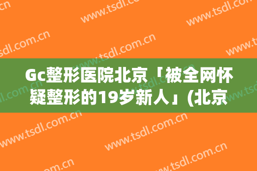 Gc整形医院北京「被全网怀疑整形的19岁新人」(北京做整形的公立医院)