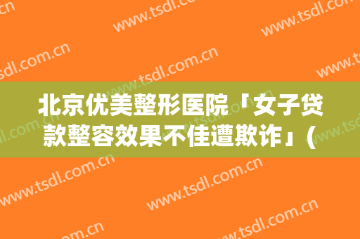 北京优美整形医院「女子贷款整容效果不佳遭欺诈」(整容美丽贷合法嘛)