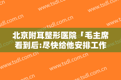 北京附耳整形医院「毛主席看到后:尽快给他安排工作」
