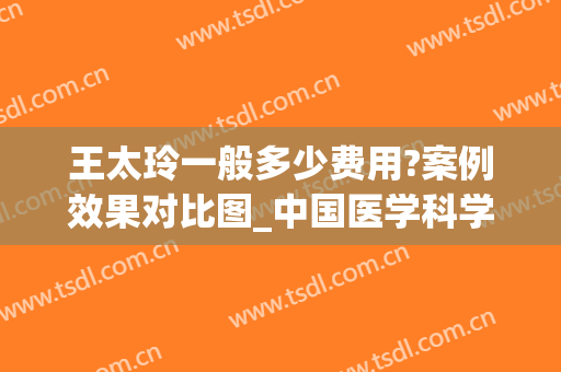 王太玲一般多少费用?案例效果对比图_中国医学科学院整形外科医院(王太玲八大处整形医院)