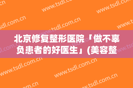 北京修复整形医院「做不辜负患者的好医生」(美容整形修复医院)