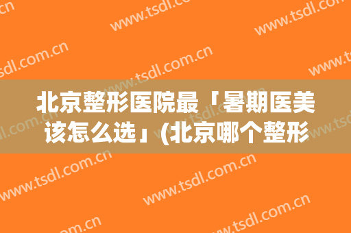 北京整形医院最「暑期医美该怎么选」(北京哪个整形美容医院好)