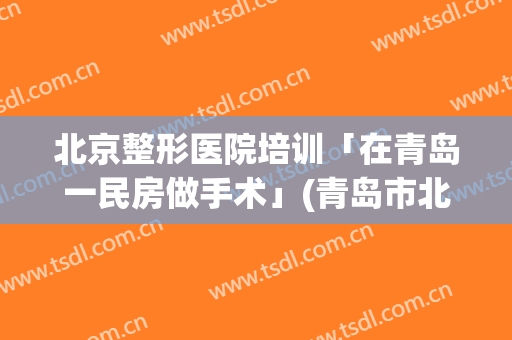 北京整形医院培训「在青岛一民房做手术」(青岛市北区整形医院)