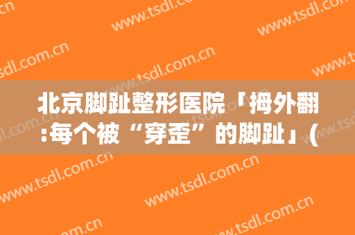 北京脚趾整形医院「拇外翻:每个被“穿歪”的脚趾」(大拇脚趾外翻)