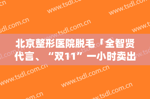 北京整形医院脱毛「全智贤代言、“双11”一小时卖出8万台」(全智贤脱毛仪)