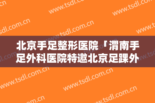 北京手足整形医院「渭南手足外科医院特邀北京足踝外科专家王正义教授坐诊」