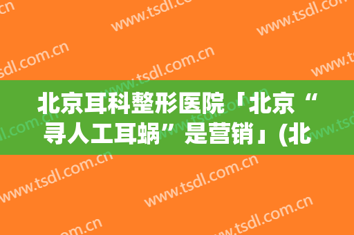 北京耳科整形医院「北京“寻人工耳蜗”是营销」(北京做人工耳蜗植入哪家医院好)