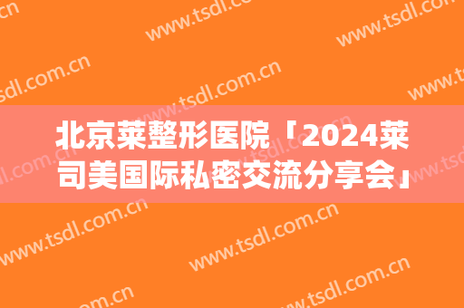 北京莱整形医院「2024莱司美国际私密交流分享会」(华莱美莱整形医院)