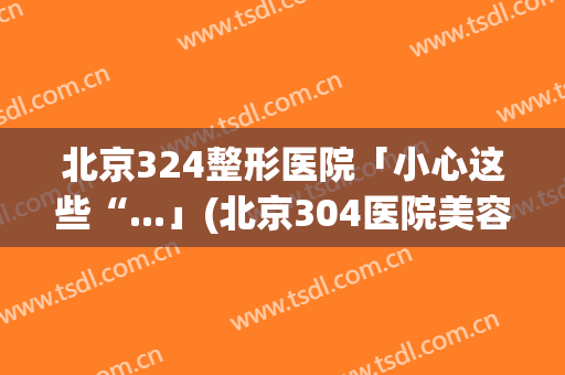 北京324整形医院「小心这些“...」(北京304医院美容整形怎么样)