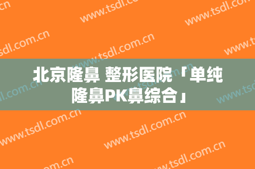 北京隆鼻 整形医院「单纯隆鼻PK鼻综合」