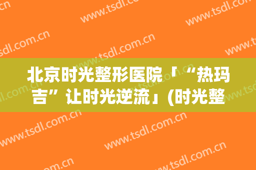 北京时光整形医院「“热玛吉”让时光逆流」(时光整形热玛吉价格)