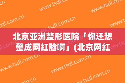 北京亚洲整形医院「你还想整成网红脸啊」(北京网红整容医院)