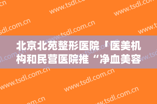 北京北苑整形医院「医美机构和民营医院推“净血美容”」(北京京美整形医院可靠吗)
