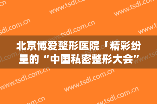 北京博爱整形医院「精彩纷呈的“中国私密整形大会”」(深圳博爱整形医院)