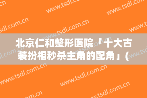 北京仁和整形医院「十大古装扮相秒杀主角的配角」(仁和整形医院简介)