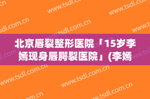 北京唇裂整形医院「15岁李嫣现身唇腭裂医院」(李嫣唇裂还是腭裂吗)