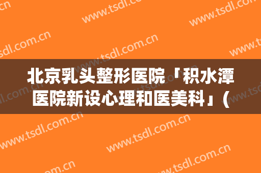 北京乳头整形医院「积水潭医院新设心理和医美科」(北京积水潭医院美容科怎么样)