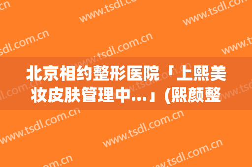 北京相约整形医院「上熙美妆皮肤管理中...」(熙颜整形医院在哪里)