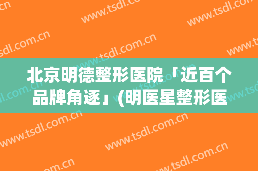 北京明德整形医院「近百个品牌角逐」(明医星整形医院)