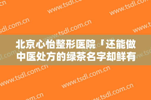 北京心怡整形医院「还能做中医处方的绿茶名字却鲜有人知」