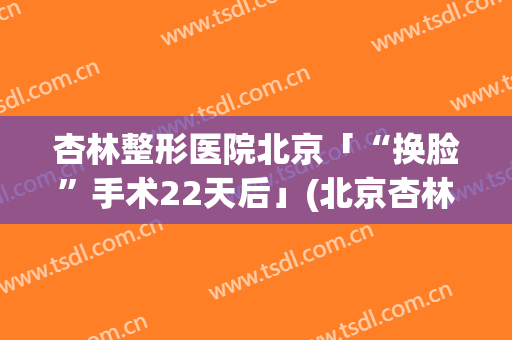 杏林整形医院北京「“换脸”手术22天后」(北京杏林医疗美容医院)
