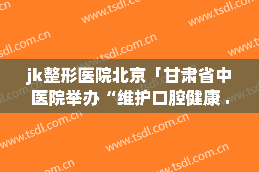 jk整形医院北京「甘肃省中医院举办“维护口腔健康 ...」