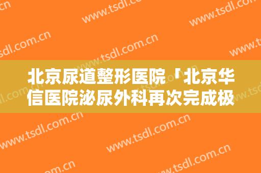 北京尿道整形医院「北京华信医院泌尿外科再次完成极复杂上尿路肿瘤手术」