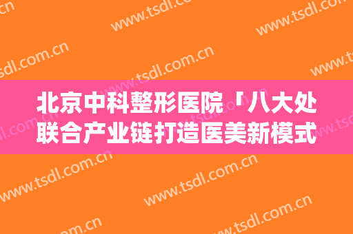 北京中科整形医院「八大处联合产业链打造医美新模式」(北京中科院八大处整形医院)