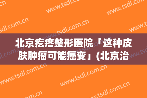 北京疙瘩整形医院「这种皮肤肿瘤可能癌变」(北京治疗瘢痕疙瘩医院排名)