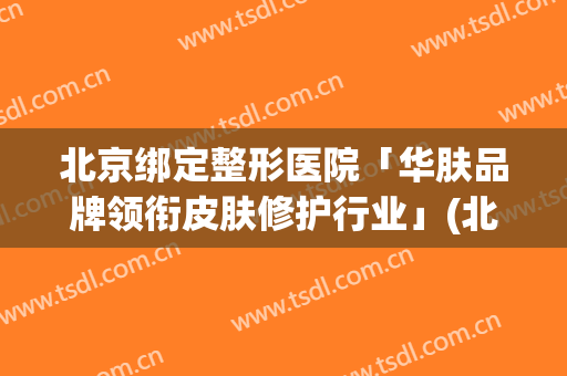 北京绑定整形医院「华肤品牌领衔皮肤修护行业」(北京华美美容医院)