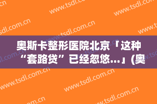 奥斯卡整形医院北京「这种“套路贷”已经忽悠...」(奥斯卡整容美容医院)
