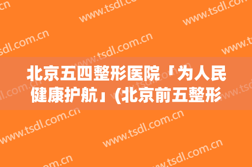 北京五四整形医院「为人民健康护航」(北京前五整形医院)