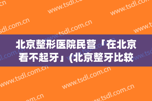 北京整形医院民营「在北京看不起牙」(北京整牙比较好的医院)