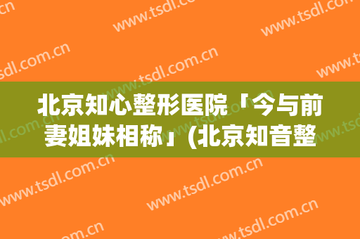 北京知心整形医院「今与前妻姐妹相称」(北京知音整形美容院地址)