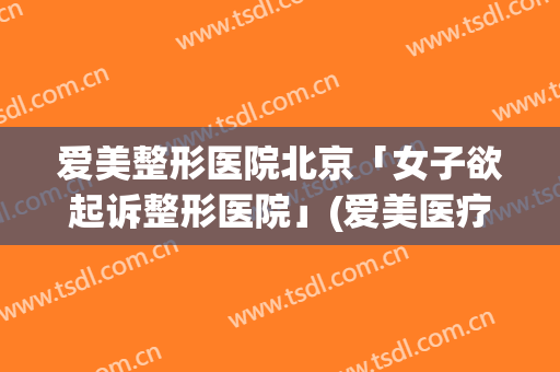 爱美整形医院北京「女子欲起诉整形医院」(爱美医疗整形医院)