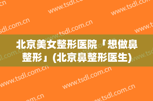北京美女整形医院「想做鼻整形」(北京鼻整形医生)
