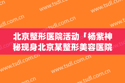 北京整形医院活动「杨紫神秘现身北京某整形美容医院」(北京明星整容医院)