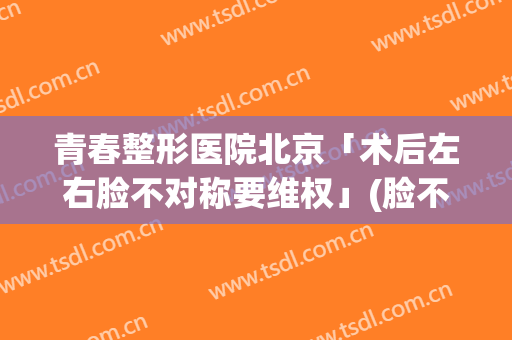 青春整形医院北京「术后左右脸不对称要维权」(脸不对称 医美)