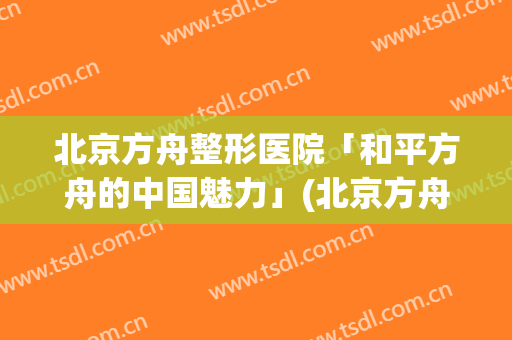 北京方舟整形医院「和平方舟的中国魅力」(北京方舟医疗美容)