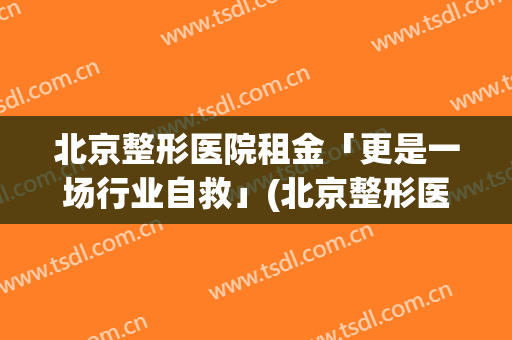 北京整形医院租金「更是一场行业自救」(北京整形医院价格)