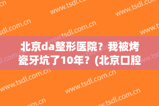北京da整形医院？我被烤瓷牙坑了10年？(北京口腔医院烤瓷牙)