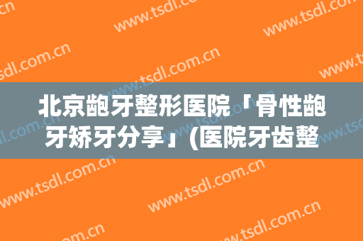 北京龅牙整形医院「骨性龅牙矫牙分享」(医院牙齿整形)