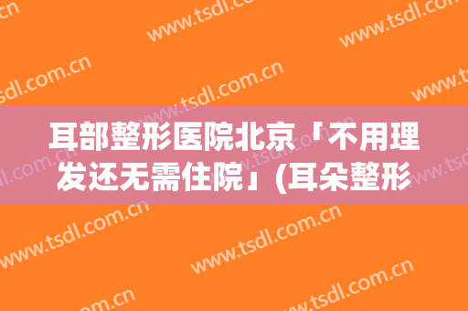 耳部整形医院北京「不用理发还无需住院」(耳朵整形美容医院)