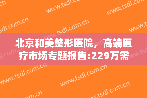 北京和美整形医院，高端医疗市场专题报告:229万需求人群！(北京美容整形医疗)