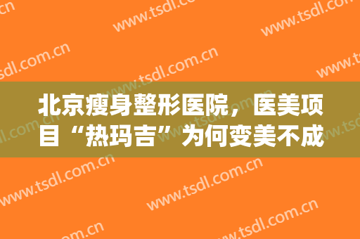 北京瘦身整形医院，医美项目“热玛吉”为何变美不成反...！(热玛吉是医疗美容项目吗)