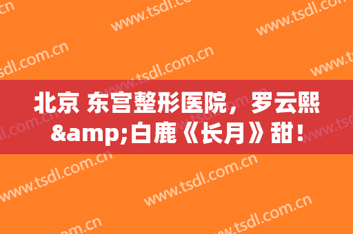 北京 东宫整形医院，罗云熙&白鹿《长月》甜！