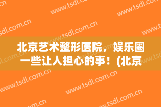 北京艺术整形医院，娱乐圈一些让人担心的事！(北京艺星整形好吗)